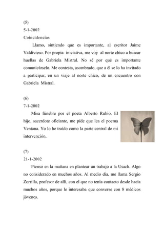 (5)
5-1-2002
Coincidencias
Llamo, sintiendo que es importante, al escritor Jaime
Valdivieso. Por propia iniciativa, me voy al norte chico a buscar
huellas de Gabriela Mistral. No sé por qué es importante
comunicárselo. Me contesta, asombrado, que a él se lo ha invitado
a participar, en un viaje al norte chico, de un encuentro con
Gabriela Mistral.
(6)
7-1-2002
Misa fúnebre por el poeta Alberto Rubio. El
hijo, sacerdote oficiante, me pide que lea el poema
Ventana. Yo lo he traído como la parte central de mi
intervención.
(7)
21-1-2002
Pienso en la mañana en plantear un trabajo a la Usach. Algo
no considerado en muchos años. Al medio día, me llama Sergio
Zorrilla, profesor de allí, con el que no tenía contacto desde hacía
muchos años, porque le interesaba que converse con 8 médicos
jóvenes.
 