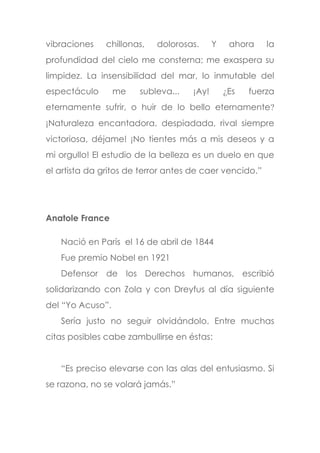 vibraciones chillonas, dolorosas. Y ahora la
profundidad del cielo me consterna; me exaspera su
limpidez. La insensibilidad del mar, lo inmutable del
espectáculo me subleva... ¡Ay! ¿Es fuerza
eternamente sufrir, o huir de lo bello eternamente?
¡Naturaleza encantadora, despiadada, rival siempre
victoriosa, déjame! ¡No tientes más a mis deseos y a
mi orgullo! El estudio de la belleza es un duelo en que
el artista da gritos de terror antes de caer vencido.”
Anatole France
Nació en París el 16 de abril de 1844
Fue premio Nobel en 1921
Defensor de los Derechos humanos, escribió
solidarizando con Zola y con Dreyfus al día siguiente
del “Yo Acuso”.
Sería justo no seguir olvidándolo. Entre muchas
citas posibles cabe zambullirse en éstas:
“Es preciso elevarse con las alas del entusiasmo. Si
se razona, no se volará jamás.”
 