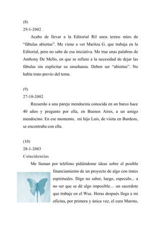 (8)
29-1-2002
Acabo de llevar a la Editorial Ril unos textos míos de
“fábulas abiertas”. Me viene a ver Maritza G. que trabaja en la
Editorial, pero no sabe de esa iniciativa. Me trae unas palabras de
Anthony De Mello, en que se refiere a la necesidad de dejar las
fábulas sin explicitar su enseñanza. Deben ser “abiertas”. No
había trato previo del tema.
(9)
27-10-2002
Recuerdo a una pareja mendocina conocida en un barco hace
40 años y pregunto por ella, en Buenos Aires, a un amigo
mendocino. En ese momento, mi hijo Luis, de visita en Burdeos,
se encontraba con ella.
(10)
28-1-2003
Coincidencias
Me llaman por teléfono pidiéndome ideas sobre el posible
financiamiento de un proyecto de algo con tintes
espirituales. Digo no saber, luego, especulo... a
no ser que se dé algo imposible… un sacerdote
que trabaje en el Wus. Horas después llega a mi
oficina, por primera y única vez, el cura Maroto,
 