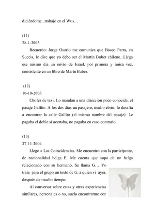 diciéndome...trabajo en el Wus…
(11)
28-1-2003
Recuerdo: Jorge Osorio me comunica que Bosco Parra, en
Suecia, le dice que yo debo ser el Martín Buber chileno...Llega
ese mismo día un envío de Israel, por primera y única vez,
consistente en un libro de Marín Buber.
(12)
10-10-2003
Chofer de taxi. Lo mandan a una dirección poco conocida, el
pasaje Gallito. A los dos días un pasajero, medio ebrio, lo desafía
a encontrar la calle Gallito (el mismo nombre del pasaje). Le
pagaba el doble si acertaba, no pagaba en caso contrario.
(13)
27-11-2004
Llego a Las Coincidencias. Me encuentro con la participante,
de nacionalidad belga E. Me cuenta que supo de un belga
relacionado con su hermano. Se llama G… Yo
traía para el grupo un texto de G, a quien vi ayer,
después de mucho tiempo.
Al conversar sobre estas y otras experiencias
similares, personales o no, suelo encontrarme con
 