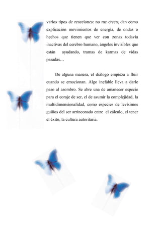 varios tipos de reacciones: no me creen, dan como
explicación movimientos de energía, de ondas o
hechos que tienen que ver con zonas todavía
inactivas del cerebro humano, ángeles invisibles que
están ayudando, tramas de karmas de vidas
pasadas…
De alguna manera, el diálogo empieza a fluir
cuando se emocionan. Algo inefable lleva a darle
paso al asombro. Se abre una de amanecer especie
para el coraje de ser, el de asumir la complejidad, la
multidimensionalidad, como especies de levísimos
guiños del ser arrinconado entre el cálculo, el tener
el éxito, la cultura autoritaria.
 