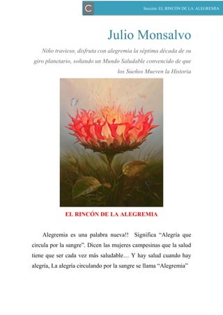 Julio Monsalvo
Niño travieso, disfruta con alegremia la séptima década de su
giro planetario, soñando un Mundo Saludable convencido de que
los Sueños Mueven la Historia
EL RINCÓN DE LA ALEGREMIA
Alegremia es una palabra nueva!! Significa “Alegría que
circula por la sangre”. Dicen las mujeres campesinas que la salud
tiene que ser cada vez más saludable… Y hay salud cuando hay
alegría, La alegría circulando por la sangre se llama “Alegremia”
Sección: EL RINCÓN DE LA ALEGREMIAC
 