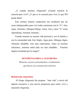 ¿Y cuándo tenemos Alegremia? ¡Cuando tenemos lo
esencial para vivir!! ¿Y qué es lo esencial para vivir, lo que NO
puede faltar?
Esas mismas mujeres campesinas nos enseñaron que las
cosas indispensables para vivir todas comienzan con la “A”: Aire,
Agua, Alimento, Albergue/Abrigo, Amor, Arte y otras “A” como
Aprendizaje, Amistad, Armonía…
Cuando tenemos en nuestra vida personal y con la familia y
con la comunidad toda Aire limpio, Agua pura, Albergue digno,
Alimento saludable, Arte para expresarnos, Amor en nuestras
relaciones…tenemos salud cada vez más saludable… Tenemos
alegría circulando por la sangre!!
SENTIPENSANDO LA ALEGREMIA
Historias, sucesos, pensamientos y sentimientos
que hacen a la construcción colectiva
Bicicleteada Alegrémica
El Grupo Alegremia Sur propone “más vida” a través del
deporte recreativo y crea nuevas propuestas para sentir, vivir y
transmitir Alegremia.
 