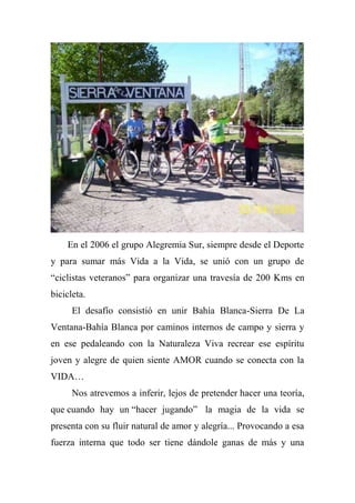 En el 2006 el grupo Alegremia Sur, siempre desde el Deporte
y para sumar más Vida a la Vida, se unió con un grupo de
“ciclistas veteranos” para organizar una travesía de 200 Kms en
bicicleta.
El desafío consistió en unir Bahía Blanca-Sierra De La
Ventana-Bahía Blanca por caminos internos de campo y sierra y
en ese pedaleando con la Naturaleza Viva recrear ese espíritu
joven y alegre de quien siente AMOR cuando se conecta con la
VIDA…
Nos atrevemos a inferir, lejos de pretender hacer una teoría,
que cuando hay un “hacer jugando” la magia de la vida se
presenta con su fluir natural de amor y alegría... Provocando a esa
fuerza interna que todo ser tiene dándole ganas de más y una
 