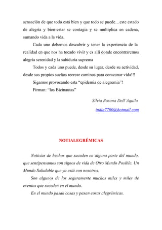 sensación de que todo está bien y que todo se puede…este estado
de alegría y bien-estar se contagia y se multiplica en cadena,
sumando vida a la vida.
Cada uno debemos descubrir y tener la experiencia de la
realidad en que nos ha tocado vivir y es allí donde encontraremos
alegría serenidad y la sabiduría suprema
Todos y cada uno puede, desde su lugar, desde su actividad,
desde sus propios sueños recrear caminos para corazonar vida!!!
Sigamos provocando esta “epidemia de alegremia”!
Firman: “los Bicinautas”
Silvia Rosana Dell´Aquila
india7700@hotmail.com
NOTIALEGRÉMICAS
Noticias de hechos que suceden en alguna parte del mundo,
que sentipensamos son signos de vida de Otro Mundo Posible. Un
Mundo Saludable que ya está con nosotros.
Son algunos de los seguramente muchos miles y miles de
eventos que suceden en el mundo.
En el mundo pasan cosas y pasan cosas alegrémicas.
 