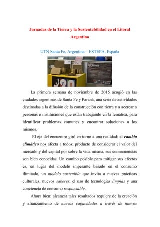 Jornadas de la Tierra y la Sustentabilidad en el Litoral
Argentino
UTN Santa Fe, Argentina – ESTEPA, España
La primera semana de noviembre de 2015 acogió en las
ciudades argentinas de Santa Fe y Paraná, una serie de actividades
destinadas a la difusión de la construcción con tierra y a acercar a
personas e instituciones que están trabajando en la temática, para
identificar problemas comunes y encontrar soluciones a los
mismos.
El eje del encuentro giró en torno a una realidad: el cambio
climático nos afecta a todos; producto de considerar el valor del
mercado y del capital por sobre la vida misma, sus consecuencias
son bien conocidas. Un camino posible para mitigar sus efectos
es, en lugar del modelo imperante basado en el consumo
ilimitado, un modelo sostenible que invita a nuevas prácticas
culturales, nuevos saberes, el uso de tecnologías limpias y una
conciencia de consumo responsable.
Ahora bien: alcanzar tales resultados requiere de la creación
y afianzamiento de nuevas capacidades a través de nuevos
 