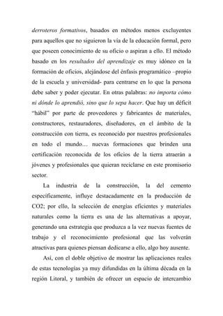 derroteros formativos, basados en métodos menos excluyentes
para aquellos que no siguieron la vía de la educación formal, pero
que poseen conocimiento de su oficio o aspiran a ello. El método
basado en los resultados del aprendizaje es muy idóneo en la
formación de oficios, alejándose del énfasis programático –propio
de la escuela y universidad- para centrarse en lo que la persona
debe saber y poder ejecutar. En otras palabras: no importa cómo
ni dónde lo aprendió, sino que lo sepa hacer. Que hay un déficit
“hábil” por parte de proveedores y fabricantes de materiales,
constructores, restauradores, diseñadores, en el ámbito de la
construcción con tierra, es reconocido por nuestros profesionales
en todo el mundo… nuevas formaciones que brinden una
certificación reconocida de los oficios de la tierra atraerán a
jóvenes y profesionales que quieran reciclarse en este promisorio
sector.
La industria de la construcción, la del cemento
específicamente, influye destacadamente en la producción de
CO2; por ello, la selección de energías eficientes y materiales
naturales como la tierra es una de las alternativas a apoyar,
generando una estrategia que produzca a la vez nuevas fuentes de
trabajo y el reconocimiento profesional que las volverán
atractivas para quienes piensan dedicarse a ello, algo hoy ausente.
Así, con el doble objetivo de mostrar las aplicaciones reales
de estas tecnologías ya muy difundidas en la última década en la
región Litoral, y también de ofrecer un espacio de intercambio
 