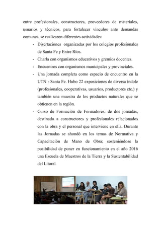 entre profesionales, constructores, proveedores de materiales,
usuarios y técnicos, para fortalecer vínculos ante demandas
comunes, se realizaron diferentes actividades:
- Disertaciones organizadas por los colegios profesionales
de Santa Fe y Entre Ríos.
- Charla con organismos educativos y gremios docentes.
- Encuentros con organismos municipales y provinciales.
- Una jornada completa como espacio de encuentro en la
UTN - Santa Fe. Hubo 22 exposiciones de diversa índole
(profesionales, cooperativas, usuarios, productores etc.) y
también una muestra de los productos naturales que se
obtienen en la región.
- Curso de Formación de Formadores, de dos jornadas,
destinado a constructores y profesionales relacionados
con la obra y el personal que interviene en ella. Durante
las Jornadas se ahondó en los temas de Normativa y
Capacitación de Mano de Obra; sosteniéndose la
posibilidad de poner en funcionamiento en el año 2016
una Escuela de Maestros de la Tierra y la Sustentabilidad
del Litoral.
 
