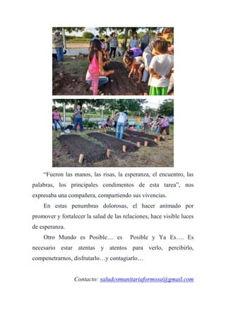 “Fueron las manos, las risas, la esperanza, el encuentro, las
palabras, los principales condimentos de esta tarea”, nos
expresaba una compañera, compartiendo sus vivencias.
En estas penumbras dolorosas, el hacer animado por
promover y fortalecer la salud de las relaciones, hace visible luces
de esperanza.
Otro Mundo es Posible… es Posible y Ya Es…. Es
necesario estar atentas y atentos para verlo, percibirlo,
compenetrarnos, disfrutarlo…y contagiarlo…
Contacto: saludcomunitariaformosa@gmail.com
 