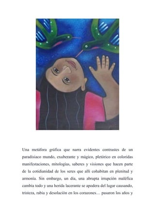 Una metáfora gráfica que narra evidentes contrastes de un
paradisiaco mundo, exuberante y mágico, pletórico en coloridas
manifestaciones, mitologías, saberes y visiones que hacen parte
de la cotidianidad de los seres que allí cohabitan en plenitud y
armonía. Sin embargo, un día, una abrupta irrupción maléfica
cambia todo y una herida lacerante se apodera del lugar causando,
tristeza, rabia y desolación en los corazones… pasaron los años y
 