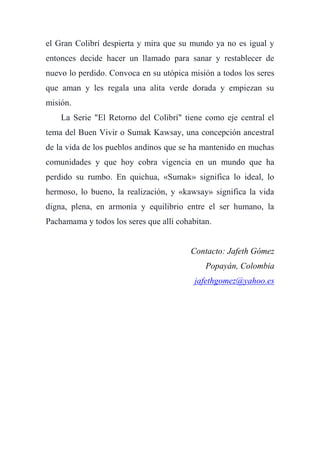 el Gran Colibrí despierta y mira que su mundo ya no es igual y
entonces decide hacer un llamado para sanar y restablecer de
nuevo lo perdido. Convoca en su utópica misión a todos los seres
que aman y les regala una alita verde dorada y empiezan su
misión.
La Serie "El Retorno del Colibrí" tiene como eje central el
tema del Buen Vivir o Sumak Kawsay, una concepción ancestral
de la vida de los pueblos andinos que se ha mantenido en muchas
comunidades y que hoy cobra vigencia en un mundo que ha
perdido su rumbo. En quichua, «Sumak» significa lo ideal, lo
hermoso, lo bueno, la realización, y «kawsay» significa la vida
digna, plena, en armonía y equilibrio entre el ser humano, la
Pachamama y todos los seres que allí cohabitan.
Contacto: Jafeth Gómez
Popayán, Colombia
jafethgomez@yahoo.es
 