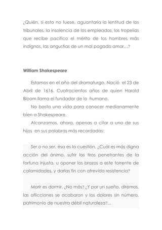 ¿Quién, si esto no fuese, aguantaría la lentitud de los
tribunales, la insolencia de los empleados, las tropelías
que recibe pacífico el mérito de los hombres más
indignos, las angustias de un mal pagado amor…?
William Shakespeare
Estamos en el año del dramaturgo. Nació el 23 de
Abril de 1616. Cuatrocientos años de quien Harold
Bloom llama el fundador de lo humano.
No basta una vida para conocer medianamente
bien a Shakespeare.
Alcanzamos, ahora, apenas a citar a uno de sus
hijos en sus palabras más recordadas:
Ser o no ser, ésa es la cuestión. ¿Cuál es más digna
acción del ánimo, sufrir los tiros penetrantes de la
fortuna injusta, u oponer los brazos a este torrente de
calamidades, y darlas fin con atrevida resistencia?
Morir es dormir. ¿No más? ¿Y por un sueño, diremos,
las aflicciones se acabaron y los dolores sin número,
patrimonio de nuestra débil naturaleza?...
 