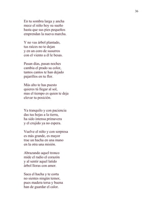 36 
En tu sombra larga y ancha 
mece el niño hoy su sueño 
hasta que sus pies pequeños 
emprendan la nueva marcha. 
Y no vas árbol plantado, 
tus raíces no te dejan 
y en un coro de susurros 
con el viento a él le besas. 
Pasan días, pasan noches 
cambia el prado su color, 
tantos cantos te han dejado 
pajarillos en tu flor. 
Más alto te has puesto 
quieres tú llegar al sol, 
mas el tiempo es quien te deja 
elevar tu posición. 
Ya tranquilo y con paciencia 
das tus hojas a la tierra, 
ha sido intensa primavera 
y el crujido ya no espera. 
Vuelve el niño y con sorpresa 
es más grande, es mayor 
trae un hacha en una mano 
en la otra una misión. 
Abrazando aquel tronco 
mide el radio el corazón 
y al sentir aquel latido 
árbol lloras con amor. 
Saca el hacha y te corta 
no sientes ningún temor, 
pues madera tersa y buena 
han de guardar el calor. 
 