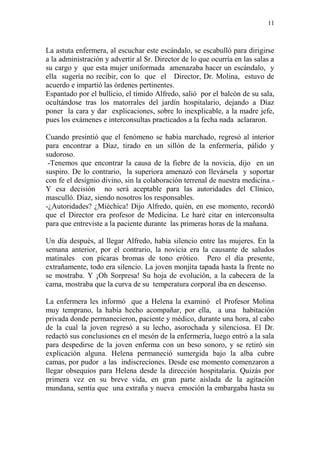 11
La astuta enfermera, al escuchar este escándalo, se escabulló para dirigirse
a la administración y advertir al Sr. Director de lo que ocurría en las salas a
su cargo y que esta mujer uniformada amenazaba hacer un escándalo, y
ella sugería no recibir, con lo que el Director, Dr. Molina, estuvo de
acuerdo e impartió las órdenes pertinentes.
Espantado por el bullicio, el tímido Alfredo, salió por el balcón de su sala,
ocultándose tras los matorrales del jardín hospitalario, dejando a Díaz
poner la cara y dar explicaciones, sobre lo inexplicable, a la madre jefe,
pues los exámenes e interconsultas practicados a la fecha nada aclararon.
Cuando presintió que el fenómeno se había marchado, regresó al interior
para encontrar a Díaz, tirado en un sillón de la enfermería, pálido y
sudoroso.
-Tenemos que encontrar la causa de la fiebre de la novicia, dijo en un
suspiro. De lo contrario, la superiora amenazó con llevársela y soportar
con fe el designio divino, sin la colaboración terrenal de nuestra medicina.-
Y esa decisión no será aceptable para las autoridades del Clínico,
masculló. Díaz, siendo nosotros los responsables.
-¿Autoridades? ¿Miéchica! Dijo Alfredo, quién, en ese momento, recordó
que el Director era profesor de Medicina. Le haré citar en interconsulta
para que entreviste a la paciente durante las primeras horas de la mañana.
Un día después, al llegar Alfredo, había silencio entre las mujeres. En la
semana anterior, por el contrario, la novicia era la causante de saludos
matinales con pícaras bromas de tono erótico. Pero el día presente,
extrañamente, todo era silencio. La joven monjita tapada hasta la frente no
se mostraba. Y ¡Oh Sorpresa! Su hoja de evolución, a la cabecera de la
cama, mostraba que la curva de su temperatura corporal iba en descenso.
La enfermera les informó que a Helena la examinó el Profesor Molina
muy temprano, la había hecho acompañar, por ella, a una habitación
privada donde permanecieron, paciente y médico, durante una hora, al cabo
de la cual la joven regresó a su lecho, asorochada y silenciosa. El Dr.
redactó sus conclusiones en el mesón de la enfermería, luego entró a la sala
para despedirse de la joven enferma con un beso sonoro, y se retiró sin
explicación alguna. Helena permaneció sumergida bajo la alba cubre
camas, por pudor a las indiscreciones. Desde ese momento comenzaron a
llegar obsequios para Helena desde la dirección hospitalaria. Quizás por
primera vez en su breve vida, en gran parte aislada de la agitación
mundana, sentía que una extraña y nueva emoción la embargaba hasta su
 