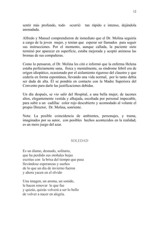 12
sentir más profundo, todo ocurrió tan rápido e intenso, dejándola
anonadada.
Alfredo y Manuel comprendieron de inmediato que el Dr. Molina seguiría
a cargo de la joven mujer, y tenían que esperar ser llamados para seguir
sus instrucciones. Por el momento, aunque callada, la paciente siete
terminó por aparecer en superficie, estaba mejorada y aceptó animosa las
bromas de sus compañeras.
Como lo pensaron, el Dr. Molina les citó e informó que la enferma Helena
estaba perfectamente sana, física y mentalmente, su síndrome febril era de
origen idiopático, ocasionado por el aislamiento riguroso del claustro y que
cedería en forma espontánea, llevando una vida normal, por lo tanto debía
ser dada de alta. Él se pondría en contacto con la Madre Superiora del
Convento para darle las justificaciones debidas.
Un día después, se vio salir del Hospital, a una bella mujer, de tacones
altos, elegantemente vestida y alhajada, escoltada por personal impecable,
para subir a un cadillac color rojo descubierto y acomodado al volante el
propio Director, Dr. Molina, sonriente.
Nota: La posible coincidencia de ambientes, personajes, y trama,
imaginados por su autor, con posibles hechos acontecidos en la realidad,
es un mero juego del azar.
SOLEDAD
Es un álamo, desnudo, solitario,
que ha perdido sus otoñales hojas
escritas con la brisa del tiempo que pasa
llevándose esperanzas y sueños
de lo que un día de invierno fueron
y ahora yacen en el olvido
Una imagen, un aroma, un sonido,
le hacen renovar lo que fue
y quizás, quizás volverá a ser lo bello
de volver a nacer en alegría.
 