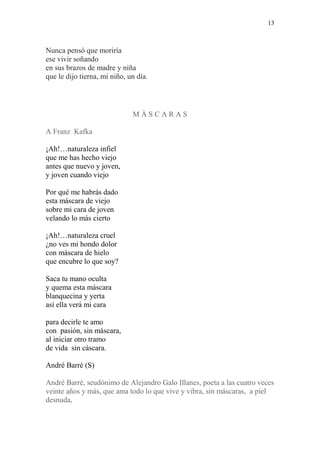 13
Nunca pensó que moriría
ese vivir soñando
en sus brazos de madre y niña
que le dijo tierna, mi niño, un día.
M À S C A R A S
A Franz Kafka
¡Ah!…naturaleza infiel
que me has hecho viejo
antes que nuevo y joven,
y joven cuando viejo
Por qué me habrás dado
esta máscara de viejo
sobre mi cara de joven
velando lo más cierto
¡Ah!…naturaleza cruel
¿no ves mi hondo dolor
con máscara de hielo
que encubre lo que soy?
Saca tu mano oculta
y quema esta máscara
blanquecina y yerta
así ella verá mi cara
para decirle te amo
con pasión, sin máscara,
al iniciar otro tramo
de vida sin cáscara.
André Barré (S)
André Barré, seudónimo de Alejandro Galo Illanes, poeta a las cuatro veces
veinte años y más, que ama todo lo que vive y vibra, sin máscaras, a piel
desnuda.
 