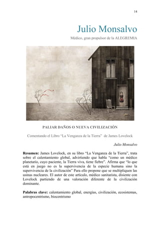 14
Julio Monsalvo
Médico, gran propulsor de la ALEGREMIA
PALIAR DAÑOS O NUEVA CIVILIZACIÓN
Comentando el Libro “La Venganza de la Tierra” de James Lovelock
Julio Monsalvo
Resumen: James Lovelock, en su libro “La Venganza de la Tierra”, trata
sobre el calentamiento global, advirtiendo que habla “como un médico
planetario, cuyo paciente, la Tierra viva, tiene fiebre”. Afirma que “lo que
está en juego no es la supervivencia de la especie humana sino la
supervivencia de la civilización” Para ello propone que se multipliquen las
usinas nucleares. El autor de este artículo, médico sanitarista, disiente con
Lovelock partiendo de una valoración diferente de la civilización
dominante.
Palabras clave: calentamiento global, energías, civilización, ecosistemas,
antropocentrismo, biocentrismo
 