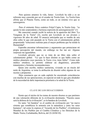 15
Para quienes amamos la vida, James Lovelock ha sido y es un
referente muy conocido por ser el creador de Teoría Gaia. La Teoría Gaia
afirma que el Planeta Tierra, como un todo, es un sistema vivo que se
autoorganiza.
Para el eminente físico cuántico Fritjof Capra, la Teoría Gaia “es
quizás la más sorprendente y hermosa expresión de autoorganización” (1)
Me emocioné cuando recibí la noticia de la aparición del libro “La
Venganza de la Tierra” (2), escrito por Lovelock en sus jóvenes y
vigorosos 86 años de edad. El anuncio anticipaba que se trataba de una
obra sobre lo que está pasando en la Tierra con el calentamiento global,
proponiendo “soluciones realistas para el mayor problema que ha tenido la
Humanidad”.
Esperaba encontrar informaciones y argumentos que potenciaran mi
propia percepción del mundo, sin embargo no fue tan así. Algunas
sorpresas me aguardaban.
Lovelock advierte que no se trata de un libro más sobre el
calentamiento global. “Lo que lo hace distinto es que hablo como un
médico planetario cuyo paciente, la Tierra viva, tiene fiebre”. Como todo
médico ortodoxo, se permite elaborar un diagnóstico, prescribir
tratamientos y formular recomendaciones.
Quien esto escribe, médico sanitarista, viviendo en un rincón del
norte de Argentina, se toma la atribución de disentir sobre algunas de sus
recetas y propuestas.
Dejo constancia que en cada capítulo he encontrado coincidencias
con muchas de sus apreciaciones, en especial en todo lo que gira alrededor
de la necesidad de darle importancia prioritaria a la salud de la Tierra.
CLAVE DE LOS DESACUERDOS
Siento que el núcleo de los temas de nuestro disenso es que partimos
de una valoración diferente de la civilización dominante. “Nuestra causa
será la defensa de la civilización”, es la bandera de Lovelock.
En tanto “mi bandera” es el cambio de civilización por “un nuevo
sistema que restablezca la armonía con la naturaleza y entre los seres
humanos”, tal como lo expresa el “Acuerdo de los Pueblos”, (Conferencia
Mundial de los Pueblos por el Cambio Climático y los Derechos de la
Madre Tierra, Cochabamba, Bolivia, del 22-24/04/10).
 