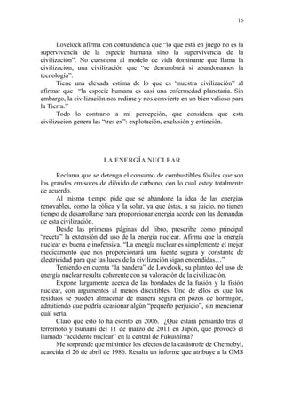 16
Lovelock afirma con contundencia que “lo que está en juego no es la
supervivencia de la especie humana sino la supervivencia de la
civilización”. No cuestiona al modelo de vida dominante que llama la
civilización, una civilización que “se derrumbará si abandonamos la
tecnología”.
Tiene una elevada estima de lo que es “nuestra civilización” al
afirmar que “la especie humana es casi una enfermedad planetaria. Sin
embargo, la civilización nos redime y nos convierte en un bien valioso para
la Tierra.”
Todo lo contrario a mi percepción, que considera que esta
civilización genera las “tres ex”: explotación, exclusión y extinción.
LA ENERGÍA NUCLEAR
Reclama que se detenga el consumo de combustibles fósiles que son
los grandes emisores de dióxido de carbono, con lo cual estoy totalmente
de acuerdo.
Al mismo tiempo pide que se abandone la idea de las energías
renovables, como la eólica y la solar, ya que éstas, a su juicio, no tienen
tiempo de desarrollarse para proporcionar energía acorde con las demandas
de esta civilización.
Desde las primeras páginas del libro, prescribe como principal
“receta” la extensión del uso de la energía nuclear. Afirma que la energía
nuclear es buena e inofensiva. “La energía nuclear es simplemente el mejor
medicamento que nos proporcionará una fuente segura y constante de
electricidad para que las luces de la civilización sigan encendidas…”
Teniendo en cuenta “la bandera” de Lovelock, su planteo del uso de
energía nuclear resulta coherente con su valoración de la civilización.
Expone largamente acerca de las bondades de la fusión y la fisión
nuclear, con argumentos al menos discutibles. Uno de ellos es que los
residuos se pueden almacenar de manera segura en pozos de hormigón,
admitiendo que podría ocasionar algún “pequeño perjuicio”, sin mencionar
cuál sería.
Claro que esto lo ha escrito en 2006. ¿Qué estará pensando tras el
terremoto y tsunami del 11 de marzo de 2011 en Japón, que provocó el
llamado “accidente nuclear” en la central de Fukushima?
Me sorprende que minimice los efectos de la catástrofe de Chernobyl,
acaecida el 26 de abril de 1986. Resalta un informe que atribuye a la OMS
 