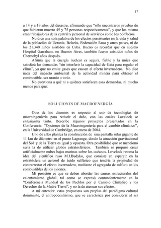 17
a 14 y a 19 años del desastre, afirmando que “sólo encontraron pruebas de
que hubieran muerto 45 y 75 personas respectivamente”, y que los mismo
eran trabajadores de la central y personal de servicios como los bomberos.
No dice una sola palabra de los efectos persistentes en la vida y salud
de la población de Ucrania, Belarús, Federación Rusa y otros países, ni de
los 21.340 niños asistidos en Cuba. Bueno es recordar que en nuestro
Hospital Garraham, en Buenos Aires, también fueron asistidos niños de
Chernobyl años después.
Afirma que la energía nuclear es segura, fiable y la única que
satisfará las demandas “sin interferir la capacidad de Gaia para regular el
clima”, ya que no emite gases que causen el efecto invernadero. No dice
nada del impacto ambiental de la actividad minera para obtener el
combustible, sea uranio o torio.
No cuestiona a qué ni a quiénes satisfacen esas demandas, ni mucho
menos para qué.
SOLUCIONES DE MACROENERGÍA
Otro de los disensos es respecto al uso de tecnologías de
macroingeniería para reducir el daño, con las cuales Lovelock se
entusiasma tanto. Describe algunos proyectos presentados en la
Conferencia “Opciones de la Macroingeniería para el cambio climático”,
en la Universidad de Cambridge, en enero de 2004.
Uno de ellos plantea la construcción de una pantalla solar gigante de
11 km de diámetro en el punto Lagrange, donde la atracción gravitacional
del Sol y de la Tierra es igual y opuesta. Otra posibilidad que se mencionó
sería la de utilizar globos estratosféricos. También se propuso crear
artificialmente nubes bajas marinas sobre los océanos. Lovelock retoma la
idea del científico ruso M.I.Budyko, que consiste en esparcir en la
estratósfera un aerosol de ácido sulfúrico que tendría la propiedad de
contrarrestar el efecto invernadero, mediante el agregado de sulfuro en los
combustibles de los aviones.
Mi posición es que se deben abordar las causas estructurales del
calentamiento global, tal como se expresó contundentemente en la
“Conferencia Mundial de los Pueblos por el Cambio Climático y los
Derechos de la Madre Tierra”, y no la de atenuar sus efectos.
A mi entender, estas propuestas son propias del paradigma cultural
dominante, el antropocentrismo, que se caracteriza por considerar al ser
 
