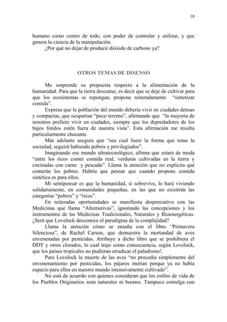 18
humano como centro de todo, con poder de controlar y utilizar, y que
genera la ciencia de la manipulación.
¿Por qué no dejar de producir dióxido de carbono ya?
OTROS TEMAS DE DISENSO
Me sorprende su propuesta respecto a la alimentación de la
humanidad. Para que la tierra descanse, es decir que se deje de cultivar para
que los ecosistemas se repongan, propone reiteradamente “sintetizar
comida”.
Expresa que la población del mundo debería vivir en ciudades densas
y compactas, que ocuparían “poco terreno”, afirmando que “la mayoría de
nosotros prefiere vivir en ciudades, siempre que los depredadores de los
bajos fondos estén fuera de nuestra vista”. Esta afirmación me resulta
particularmente chocante.
Más adelante asegura que “sea cual fuere la forma que tome la
sociedad, seguirá habiendo pobres y privilegiados”.
Imaginando ese mundo ultratecnológico, afirma que estará de moda
“entre los ricos comer comida real; verduras cultivadas en la tierra y
cocinadas con carne y pescado”. Llama la atención que no explicita qué
comerán los pobres. Habría que pensar que cuando propone comida
sintética es para ellos.
Mi sentipensar es que la humanidad, si sobrevive, lo hará viviendo
solidariamente, en comunidades pequeñas, en las que no existirán las
categorías “pobres” y “ricos”.
En reiteradas oportunidades se manifiesta despreciativo con las
Medicinas que llama “Alternativas”, ignorando las concepciones y los
instrumentos de las Medicinas Tradicionales, Naturales y Bioenergéticas.
¿Será que Lovelock desconoce el paradigma de la complejidad?
Llama la atención cómo se ensaña con el libro “Primavera
Silenciosa”, de Rachel Carson, que demuestra la mortandad de aves
envenenadas por pesticidas. Atribuye a dicho libro que se prohibiera el
DDT y otros clorados, lo cual trajo como consecuencia, según Lovelock,
que los países tropicales no pudieran erradicar el paludismo!.
Para Lovelock la muerte de las aves “no procedía simplemente del
envenenamiento por pesticidas, los pájaros morían porque ya no había
espacio para ellos en nuestro mundo intensivamente cultivado”.
No está de acuerdo con quienes consideran que los estilos de vida de
los Pueblos Originarios sean naturales ni buenos. Tampoco comulga con
 