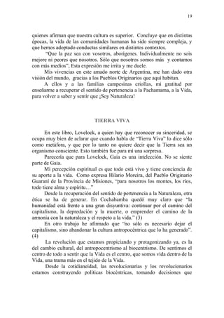 19
quienes afirman que nuestra cultura es superior. Concluye que en distintas
épocas, la vida de las comunidades humanas ha sido siempre compleja, y
que hemos adoptado conductas similares en distintos contextos.
“Que la paz sea con vosotros, aborígenes. Individualmente no sois
mejore ni peores que nosotros. Sólo que nosotros somos más y contamos
con más medios”, Esta expresión me irrita y me duele.
Mis vivencias en este amado norte de Argentina, me han dado otra
visión del mundo, gracias a los Pueblos Originarios que aquí habitan.
A ellos y a las familias campesinas criollas, mi gratitud por
enseñarme a recuperar el sentido de pertenencia a la Pachamama, a la Vida,
para volver a saber y sentir que ¡Soy Naturaleza!
TIERRA VIVA
En este libro, Lovelock, a quien hay que reconocer su sinceridad, se
ocupa muy bien de aclarar que cuando habla de “Tierra Viva” lo dice sólo
como metáfora, y que por lo tanto no quiere decir que la Tierra sea un
organismo consciente. Esto también fue para mí una sorpresa.
Parecería que para Lovelock, Gaia es una intelección. No se siente
parte de Gaia.
Mi percepción espiritual es que todo está vivo y tiene conciencia de
su aporte a la vida. Como expresa Hilario Moreira, del Pueblo Originario
Guaraní de la Provincia de Misiones, “para nosotros los montes, los ríos,
todo tiene alma y espíritu…”
Desde la recuperación del sentido de pertenencia a la Naturaleza, otra
ética se ha de generar. En Cochabamba quedó muy claro que “la
humanidad está frente a una gran disyuntiva: continuar por el camino del
capitalismo, la depredación y la muerte, o emprender el camino de la
armonía con la naturaleza y el respeto a la vida.” (3)
En otro trabajo he afirmado que “no sólo es necesario dejar el
capitalismo, sino abandonar la cultura antropocéntrica que lo ha generado”.
(4)
La revolución que estamos propiciando y protagonizando ya, es la
del cambio cultural, del antropocentrismo al biocentrismo. De sentirnos el
centro de todo a sentir que la Vida es el centro, que somos vida dentro de la
Vida, una trama más en el tejido de la Vida.
Desde la cotidianeidad, las revolucionarias y los revolucionarios
estamos construyendo políticas biocéntricas, tomando decisiones que
 