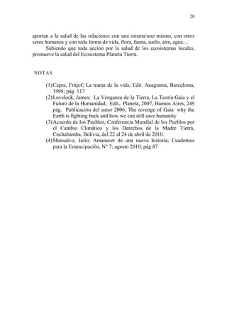 20
aportan a la salud de las relaciones con una misma/uno mismo, con otros
seres humanos y con toda forma de vida, flora, fauna, suelo, aire, agua…
Sabiendo que toda acción por la salud de los ecosistemas locales,
promueve la salud del Ecosistema Planeta Tierra.
NOTAS
(1)Capra, Fritjof; La trama de la vida; Edit. Anagrama, Barceloma,
1998; pág. 117
(2)Lovelock, James; La Venganza de la Tierra, La Teoría Gaia y el
Futuro de la Humanidad; Edit,. Planeta, 2007, Buenos Aires, 249
pág. Publicación del autor 2006, The revenge of Gaia: why the
Earth is fighting back and how we can still save humanity
(3)Acuerdo de los Pueblos, Conferencia Mundial de los Pueblos por
el Cambio Climático y los Derechos de la Madre Tierra,
Cochabamba, Bolivia, del 22 al 24 de abril de 2010.
(4)Monsalvo, Julio; Amanecer de una nueva historia; Cuadernos
para la Emancipación, N° 7; agosto 2010; pág.87
 