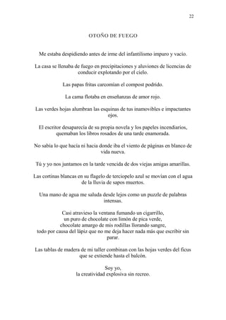 22
OTOÑO DE FUEGO
Me estaba despidiendo antes de irme del infantilismo impuro y vacío.
La casa se llenaba de fuego en precipitaciones y aluviones de licencias de
conducir explotando por el cielo.
Las papas fritas carcomían el compost podrido.
La cama flotaba en enseñanzas de amor rojo.
Las verdes hojas alumbran las esquinas de tus inamovibles e impactantes
ojos.
El escritor desaparecía de su propia novela y los papeles incendiarios,
quemaban los libros rosados de una tarde enamorada.
No sabía lo que hacía ni hacia donde iba el viento de páginas en blanco de
vida nueva.
Tú y yo nos juntamos en la tarde vencida de dos viejas amigas amarillas.
Las cortinas blancas en su flagelo de terciopelo azul se movían con el agua
de la lluvia de sapos muertos.
Una mano de agua me saluda desde lejos como un puzzle de palabras
intensas.
Casi atravieso la ventana fumando un cigarrillo,
un puro de chocolate con limón de pica verde,
chocolate amargo de mis rodillas llorando sangre,
todo por causa del lápiz que no me deja hacer nada más que escribir sin
parar.
Las tablas de madera de mi taller combinan con las hojas verdes del ficus
que se extiende hasta el balcón.
Soy yo,
la creatividad explosiva sin recreo.
 