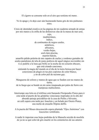 23
El cigarro se consume solo en el aire que sostiene mi mano.
Yo lo apago y lo dejo caer aún husmeando humo gris de mis pulmones
rotos.
Crisis de identidad creativa en las páginas de mi cuaderno armado de armas
por mis manos a la orilla de las defensivas olas de la marea de mar azul,
rojo,
mediterráneo,
índico,
de continentes de negros azules,
antárticos,
africanos,
verdes hojas,
azul claro piscina,
marrón balcón,
amarillo pálido polerón de mis zapatos de zuelas y cordones gastados de
azules pantalones de tela de jeans poéticos de aquel mágico noviembre sin
ti es pedirle a la luna que brille en la noche de mi corazón obscuro,
que está citando canciones,
sintiendo la magia del mundo en el día de la tierra furiosa por hacer
conexiones de plagio en tus pies copiones de color blanco,
y no de color piel de racismo gay.
Mangueras de colores y manos de agua que se funden con tus manos de
tierra,
de tu fuego que se hunde en mi carne traspasada por palos de fierro con
mariposas multicolores.
Interrumpe una letra en el teléfono está llamando Floripondio Flores para ir
esta tarde al puerto de las góndolas venecianas inspiradas en lo alto del
absurdo paisaje psicodélico de la casa de Piolín y Silvestre,
un café espera esta tarde por Anacleto y un helado por Osorio Ponce,
una noche de ensueño filipino delfín.
A la puerta del Museo desconocido espera plantado “Ojos Anónimos” con
leucocitos vertebrales.
A nadie le importan esas hojas podridas de la Manuela suicida de mochila
de ya no se qué color de gris muerte en los cementerios de sus amores
 