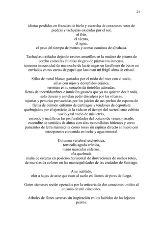 24
idiotas perdidos en frazadas de hielo y escarcha de corazones rotos de
piedras y tachuelas oxidadas por el sol,
el frío,
el viento,
el agua,
el paso del tiempo de puntos y comas cominas de albahaca.
Tachuelas oxidadas dejando rastros amarillos en la madera de pizarra de
corcho como las chinitas alegres de primavera inmensa,
inmensa inmensidad de una noche de luciérnagas en farellones de besos no
enviados en tus cartas de papel que lastiman mi frágil alma de cristal.
Sillas de metal blanco gastadas por el ruido del roce con el suelo,
sillas con rojos y desteñidos cojines,
termitas en tu corazón de tinieblas adoradas,
llenas de incertidumbres e intuición gastada que ya no quieren decir nada,
solo desean y anhelan pedir disculpas por las ofensas,
injurias y penurias provocadas por los juicios de sus pechos de espuma de
flema de pulmón enfermo de cartílagos y tendones de deportista
quebrajados por el ejercicio de la vida en el tiempo del surrealismo cubista
vacío y tal vacío de mis letras,
esconde y maúlla en las profundidades del océano de verano pasado,
escondite de sentidos de almas con alas monosílabas hirientes y corto
punzantes de letra manuscrita como rosas sin espinas directo al hueso con
osteoporosis contenida en leche y agua mineral.
Columna vertebral esclerósica,
tortícolis aguda crónica,
mano muscular enferma,
uña quebrada,
maña de escaras en posición horizontal de ilustraciones de sueños rotos,
de murales de colores en las municipalidades de las ciudades de Santiago.
Aire nublado,
olor a hojas de arce que caen al suelo en llantos de piras de fuego.
Gatos siameses recién operados por la urticaria de dos corazones unidos al
unísono de mil canciones.
Arboles de flores serenas sin inspiración en los ladridos de los lejanos
perros.
 