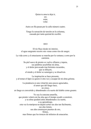 25
Quien te ama te deja ir,
ser,
estar,
volar.
Autos en fila pasan por la calle número cuatro.
Tengo la sensación de tensión en la columna,
causada por tanta quietud de escribir.
RIO
El rio fluye desde mi interior,
el agua sangrante recorre mis venas como ríos de sangre.
La vida corre y el entusiasmo se marcha por la ventana y corre por la
carretera.
Su piel suave de pronto se vuelve efímera y áspera,
sus palabras acuchillan mi alma,
y el dolor provocado trae hirientes recuerdos,
que se diluyen,
el miedo y el dolor se sumergen y se disuelven.
La inspiración se hace presente,
y al tomar el lápiz se quiere ir otra vez y escapar de mi alma gritona.
La prudencia es una virtud de unos pocos agraciados,
el amor que del fango nace,
no crece,
en fango es convertido y abandonado a la suerte del diablo como gusano.
Yo soy la cuncuna amarilla,
que pronto volará con las alas que el tiempo ayudó a construir,
y su alma quedará atrás abandonada a su suerte,
a su aprendizaje,
esta vez la mariposa no dejará cortar sus alas tan fácilmente,
sus alas tienen,
sus alas construyen puentes de oro,
firmes,
mas firmes que los troncos de milenios de araucarias.
 