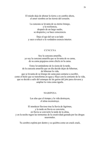26
El miedo deja de abonar la tierra y en cambio ahora,
el amor siembra en las tierras del corazón.
La cuncuna se levanta de su eterno letargo,
y la resiliencia,
después de un largo sueño,
se despierta y se hace consciencia.
Dejo el ego del ser a un lado
y saco a relucir a la verdadera esencia interior.
CUNCUNA
Soy la cuncuna amarilla,
yo soy la cuncuna amarilla que se levanta de su cama,
de su cama pegajosa como chicle en la cama.
Estoy levantándome de la siesta de la tarde,
de la cuncuna amarilla que un día decide dejar de hibernar,
de hibernar la vida,
que se levanta de su letargo de cama para sentarse a escribir,
como el hielo que se transforma en agua y fluye con la corriente de la vida,
que se decide a salir del estanque de las garras del jote para elevarse y
ampliar la vista como águila.
MARIPOSA
Las alas que el tiempo y la vida destruyen,
el alma reconstruye.
El atardecer lluvioso trae la lluvia de lágrimas,
y la tarde en lluvia se convierte,
en lluvia se convierte la tarde de tu alma,
y en la noche rugen las tormentas de la creatividad gastada por las drogas
neuronales.
Tu cerebro explota por dentro y se quiebra como un crack crack,
 