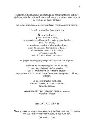 27
van rompiéndose neuronas atormentadas de pensamientos imposibles y
deslumbrantes, la mente se desarma y el rompecabezas interno se encarga
de reubicar las piezas perdidas.
Me sirves una bebida y sus burbujas hacen boom boom en tu cabeza.
El sonido se amplifica hasta el cerebro.
No se si duele o no,
porque el dolor es tanto,
que se anestesia en lágrimas al exterior y viene la calma,
la añorada calma,
acostumbrada por el sufrimiento del sufismo.
Siento las neuronas de mi cabeza ardiendo,
inmensas conexiones que se rompen,
y el Universo estalla,
el Universo de mi interior estalla.
Mi garganta se desgarra y las pitadas revientan mis tímpanos.
Un dolor me respira más grave que un rastrillo,
que recoge hojas de otoños pasados,
que la lluvia pudre y las lombrices abonan,
preparando a la tierra para un nuevo florecer en tus engaños de felpas y
amores.
La luz tenue irreal de medio día,
artificial como la TV recién comprada,
de novela gastada.
Amarillas están ya mis páginas y necesitan renacer,
Necesitan florecer.
MIEDO, GRACIAS A TI
Ahora vivo con menos miedo de vivir y eso me hace estar más viva cuando
veo que se diluye el miedo en agua, en aceite, en aire.
Es extraño ver eso.
 
