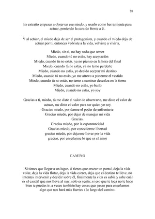28
Es extraño empezar a observar ese miedo, y usarlo como herramienta para
actuar, poniendo la cara de frente a él.
Y al actuar, el miedo deja de ser el protagonista, y cuando el miedo deja de
actuar por ti, entonces volviste a la vida, volviste a vivirla,
Miedo, sin ti, no hay nada que temer
Miedo, cuando tú no estás, hay aceptación
Miedo, cuando tú no estás, ya no pienso en la hora del final
Miedo, cuando tú no estás, ya no temo perderte
Miedo, cuando no estás, yo decido aceptar mi destino
Miedo, cuando tú no estás, yo me atrevo a ponerme el vestido
Miedo, cuando tú no estás, no temo a caminar descalza en la tierra
Miedo, cuando no estás, yo bailo
Miedo, cuando no estás, yo soy
Gracias a ti, miedo, tú me diste el valor de observarte, me diste el valor de
actuar, me diste el valor para ser quien yo soy
Gracias miedo, por darme el poder de enfrentarte
Gracias miedo, por dejar de manejar mi vida
Gracias.
Gracias miedo, por la espontaneidad
Gracias miedo, por concederme libertad
gracias miedo, por dejarme llevar por la vida
gracias, por enseñarme lo que es el amor
CAMINO
Si tienes que llegar a un lugar, si tienes que cruzar un portal, deja la vida
volar, deja la vida flotar, deja la vida correr, deja que el destino te lleve, no
intentes intervenir y decidir sobre él, finalmente la vida es sabia y sabe cuál
es el caudal que nos lleva al mar, solo es sentir, si eso que te toca no te hace
bien te puedes ir, a veces también hay cosas que pasan para enseñarnos
algo que nos hará más fuertes a lo largo del camino.
 