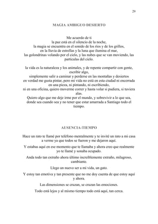 29
MAGIA AMBIGUO DESIERTO
Me acuerdo de ti
la paz está en el silencio de la noche,
la magia se encuentra en el sonido de los ríos y de los grillos,
en la lluvia de estrellas y la luna que ilumina el mar,
las golondrinas volando por el cielo, y las nubes que se van moviendo, las
partículas del cielo.
la vida es la naturaleza y los animales, y de repente compartir con gente,
escribir algo,
simplemente salir a caminar y perderse en las montañas y desiertos
en verdad me gusta pintar, pero mi vida no está en esta ciudad ni encerrada
en una pieza, ni pintando, ni escribiendo,
ni en una oficina, quiero moverme correr y hasta volar si pudiera, si tuviera
alas.
Quiero algo que me deje irme por el mundo, y sobrevivir a lo que sea,
donde sea cuando sea y no tener que estar amarrada a Santiago todo el
tiempo.
AUSENCIA-TIEMPO
Hace un rato te llamé por teléfono mentalmente y te invité un rato a mi casa
a verme ya que todos se fueron y me dejaron aquí.
Y estabas aquí en ese momento que te llamaba y ahora creo que realmente
yo te llamé y sonaba ocupado.
Anda todo tan extraño ahora último increíblemente extraño, milagroso,
cambiante.
Llego un nuevo ser a mi vida, un gato.
Y estoy tan emotiva y tan presente que no me doy cuenta de que estoy aquí
y ahora.
Las dimensiones se cruzan, se cruzan las emociones.
Todo está lejos y al mismo tiempo todo está aquí, tan cerca.
 