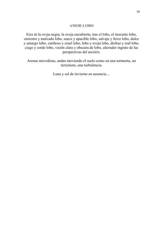 30
AMOR LOBO
Eres tú la oveja negra, la oveja encubierta, tras el lobo, el inocente lobo,
siniestro y malvado lobo, suave y apacible lobo, salvaje y feroz lobo, dulce
y amargo lobo, cariñoso y cruel lobo, lobo y oveja lobo, disfraz y real lobo,
ciego y sordo lobo, visión clara y obscura de lobo, alterador ingrato de las
perspectivas del arcoíris.
Arenas movedizas, andas moviendo el suelo como en una tormenta, un
terremoto, una turbulencia.
Luna y sol de invierno en ausencia....
 