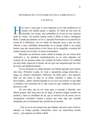 32
MEMORIAS DE UN ESCOBILLON DE LA BIBLIOTECA
NACIONAL
ay seres y cosas que a veces impactan en la vida, perduran en el
tiempo con huellas gratas o ingratas. El sabor de una torta de
chocolate con crema, una zambullida en el mar en una calurosa
tarde de verano. Así ocurrió cuando conocí a Ruth, la sabia e inteligente
Ruth. Cuando por primera vez la vi, apoyada firmemente en la pared de la
escala de la biblioteca, casi no llamó mi atención, pese a que era alta,
robusta y sana; cualidades demostradas en su mango sólido y sus ramas
fuertes, que aún conservaban el olor fresco de la curagüilla, evocador del
campo cuando cae la tarde y la tierra se humedece.
Recuerdo sus hermosas ramas atadas al mango con un vistoso brin
multicolor y, los alambres resplandecientes en su color plateado; las
costuras de sus gruesas ramas con cordeles de bellos colores. En realidad
era muy linda, segura de si misma, tan así, que casi aseguraría que me miró
de reojo, casi despectivamente.
En ese momento yo estaba distante, me habían apoyado unos metros
más lejos. Petronila la pala, mi vieja y copuchenta amiga observaba, y
luego, un cáustico comentario: Pobrecita, tan bella, pero... por supuesto
debe ser una tonta; te fijas en su facha, insolente y audaz, es casi
provocadora... pobre, terminó bajando la voz casi a un susurro; lo que daba
a entender a un conocedor de la vida, como yo, que vendería su alma por
parecerse a ella.
En esos años, aún no era viejo, pero si cansado y aburrido, esto
último porque salía muy poco de mi lugar, al parecer ningún aseador me
prefería y tanto se olvidaban de mí, que el encierro era de meses con su
consiguiente ociosidad. Llegué a pensar que tenía algo que causaba
desagrado, por el comentario que escuché de un aseador:
_ Éste yo no lo uso porque hay que trabajar más para sacar el polvo,
además, no limpia grandes extensiones como esa maravillosa escoba
nueva; _ por supuesto se refería a Ruth.
H
 