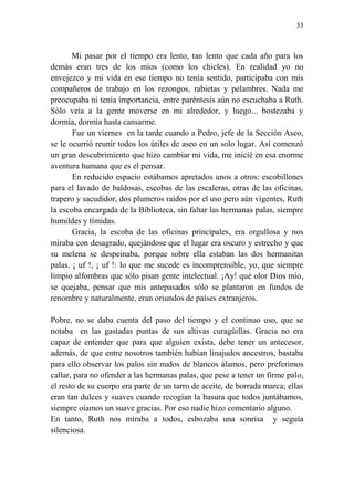 33
Mi pasar por el tiempo era lento, tan lento que cada año para los
demás eran tres de los míos (como los chicles). En realidad yo no
envejezco y mi vida en ese tiempo no tenía sentido, participaba con mis
compañeros de trabajo en los rezongos, rabietas y pelambres. Nada me
preocupaba ni tenía importancia, entre paréntesis aún no escuchaba a Ruth.
Sólo veía a la gente moverse en mi alrededor, y luego... bostezaba y
dormía, dormía hasta cansarme.
Fue un viernes en la tarde cuando a Pedro, jefe de la Sección Aseo,
se le ocurrió reunir todos los útiles de aseo en un solo lugar. Así comenzó
un gran descubrimiento que hizo cambiar mi vida, me inicié en esa enorme
aventura humana que es el pensar.
En reducido espacio estábamos apretados unos a otros: escobillones
para el lavado de baldosas, escobas de las escaleras, otras de las oficinas,
trapero y sacudidor, dos plumeros raídos por el uso pero aún vigentes, Ruth
la escoba encargada de la Biblioteca, sin faltar las hermanas palas, siempre
humildes y tímidas.
Gracia, la escoba de las oficinas principales, era orgullosa y nos
miraba con desagrado, quejándose que el lugar era oscuro y estrecho y que
su melena se despeinaba, porque sobre ella estaban las dos hermanitas
palas. ¡ uf !, ¡ uf !: lo que me sucede es incomprensible, yo, que siempre
limpio alfombras que sólo pisan gente intelectual. ¡Ay! qué olor Dios mío,
se quejaba, pensar que mis antepasados sólo se plantaron en fundos de
renombre y naturalmente, eran oriundos de países extranjeros.
Pobre, no se daba cuenta del paso del tiempo y el continuo uso, que se
notaba en las gastadas puntas de sus altivas curagüillas. Gracia no era
capaz de entender que para que alguien exista, debe tener un antecesor,
además, de que entre nosotros también habían linajudos ancestros, bastaba
para ello observar los palos sin nudos de blancos álamos, pero preferimos
callar, para no ofender a las hermanas palas, que pese a tener un firme palo,
el resto de su cuerpo era parte de un tarro de aceite, de borrada marca; ellas
eran tan dulces y suaves cuando recogían la basura que todos juntábamos,
siempre oíamos un suave gracias. Por eso nadie hizo comentario alguno.
En tanto, Ruth nos miraba a todos, esbozaba una sonrisa y seguía
silenciosa.
 