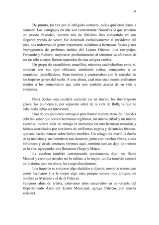 34
De pronto, tal vez por el obligado contacto, todos quisieron darse a
conocer. Los estropajos en alta voz comentaron: Nosotros sí que tenemos
un pasado histórico, nuestra tela de finísimo lino convertida en una
elegante prenda de vestir, fue destinada exclusivamente al presidente del
país, nos rodeamos de gente importante, asistimos a hermosas fiestas y nos
impregnamos de perfumes traídos del Lejano Oriente. Los estropajos,
Fernando y Roberto suspiraron profundamente al terminar su añoranza de
ser un sólo cuerpo, fueron separados de una antigua camisa.
Un grupo de sacudidores amarillos, mientras cuchicheaban entre sí,
miraban con sus ojos oblicuos, emitiendo risitas, semejantes a un
neumático desinflándose. Eran insulsos y contrastaban con la seriedad de
los traperos grises del suelo. A esta altura, cual más cual menos estábamos
atentos a los comentarios que cada uno contaba acerca de su vida y
aventuras.
Nada decían una escalera yaciente en un rincón, los dos traperos
grises, los plumeros y, por supuesto saber de la vida de Ruth, la que no
cabe duda debía ser interesante.
Uno de los plumeros carraspeó para llamar nuestra atención: Ustedes
deberán saber que somos hermanos legítimos, un mismo árbol y un mismo
avestruz, nuestra vida de trabajo la iniciamos en una hermosa mansión y
fuimos acariciados por sirvientes de uniformes negros y delantales blancos,
que nos hacían danzar sobre bellos muebles. Un aciago día murió la dueña
de la mansión y sus herederos nos donaron, junto con muchos libros, a esta
biblioteca y desde entonces vivimos aquí...terminó con un dejo de tristeza
en la voz, agregando: nos llamamos Diego y Mateo.
La escalera también carraspeando previamente, dijo: me llamo
Manuel y creo que ustedes no lo sabían; a lo mejor, un día también contaré
mi historia, pero no ahora, les ruego disculparme.
Los traperos se sintieron algo aludidos y dijeron: nosotros somos casi
como hermanos y a lo mejor algo más, porque somos muy amigos, mi
nombre es Marcelo y el de él Patricio.
Tenemos alma de artista, estuvimos años encerrados en un estante del
Departamento Aseo del Teatro Municipal, agregó Patricio, con mucha
seriedad.
 