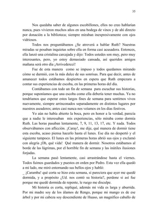35
Nos quedaba saber de algunos escobillones, ellos no creo hablarían
nunca, pues vivieron muchos años en una bodega de vinos y de ahí directo
por donación a la biblioteca; siempre miraban inexpresivamente con ojos
vidriosos.
Todos nos preguntábamos ¿Se atreverá a hablar Ruth? Nuestras
miradas se posaban inquietas sobre ella en forma casi acusadora. Entonces,
ella lanzó una cristalina carcajada y dijo: Todos ustedes son muy, pero muy
interesantes, pero, yo estoy demasiado cansada, así queridos amigos
mañana será otro día ¡Arrivedercci!
Fue de esta manera como se impuso y todos quedamos mirando
cómo se durmió, con la más dulce de sus sonrisas. Para que decir, antes de
amanecer todos estábamos despiertos en espera que Ruth empezara a
contar sus experiencias de escoba, en las primeras horas del día.
Contábamos con todo un fin de semana para escuchar sus historias,
porque suponíamos que una escoba como ella debería tener muchas. Ya no
tendríamos que esperar estos largos fines de semana para sentirnos vivos
nuevamente, siempre arrinconados separadamente en distintos lugares por
nuestros aseadores; antes casi nunca nos veíamos en los días festivos.
Yo aún no había abierto la boca, pero en honor a la verdad, parecía
que a nadie le interesaban mis experiencias, sólo miraba como dormía
Ruth. Las horas pasaban lentamente, 7, 9, 11, 13, 17, etc. Y nada. Todos
observábamos con aflicción. ¡Caray!, me dije, qué manera de dormir tiene
esta escoba, acaso piensa hacerlo hasta el lunes. Ese día no despertó y el
siguiente tampoco. El lunes en las primeras horas abrió sus ojos y exclamó
con alegría ¡Oh, qué vida! Qué manera de dormir. Nosotros estábamos al
borde de las lágrimas, por el horrible fin de semana y las inútiles ilusiones
forjadas.
La semana pasó lentamente, casi arrastrándose hasta el viernes.
Todos fuimos guardados y puestos en orden por Pedro. Esta vez ella quedó
a mi lado, me miró entornando sus bellos ojos y habló:
_ ¡Caramba! qué corta se hizo esta semana, si pareciera que ayer me quedé
dormida, y a propósito ¿Ud. nos contó su historia?, perdone si así fue
porque me quedé dormida de repente, le ruego me disculpe.
Mi historia es corta, repliqué, además mi vida es larga y aburrida.
Por mi madre soy de los álamos de Rengo, porque mi mango es de ese
árbol y por mi cabeza soy descendiente de Huaso, un magnífico caballo de
 
