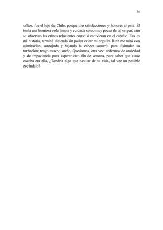 36
saltos, fue el lujo de Chile, porque dio satisfacciones y honores al país. Él
tenía una hermosa cola limpia y cuidada como muy pocas de tal origen; aún
se observan las crines relucientes como si estuvieran en el caballo. Esa es
mi historia, terminé diciendo sin poder evitar mi orgullo. Ruth me miró con
admiración, sonrojada y bajando la cabeza susurró, para disimular su
turbación: tengo mucho sueño. Quedamos, otra vez, enfermos de ansiedad
y de impaciencia para esperar otro fin de semana, para saber que clase
escoba era ella, ¿Tendría algo que ocultar de su vida, tal vez un posible
escándalo?
 