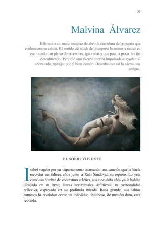 37
Malvina Álvarez
Ella sentía su mano incapaz de abrir la cerradura de la puerta que
evidenciara su existir. El sonido del click del picaporte la animó a entrar en
ese mundo tan pleno de vivencias, ignoradas y que poco a poco las iba
descubriendo. Percibió una fuerza interior impulsada a ayudar al
necesitado, trabajar por el bien común. Deseaba que así la vieran sus
amigos.
EL SOBREVIVIENTE
sabel vagaba por su departamento tatareando una canción que la hacía
recordar sus felices años junto a Raúl Sandoval, su esposo. Lo veía
como un hombre de contextura atlética, sus cincuenta años ya le habían
dibujado en su frente líneas horizontales definiendo su personalidad
reflexiva, expresada en su profunda mirada. Boca grande, sus labios
carnosos lo revelaban como un individuo libidinoso, de mentón duro, cara
redonda.
I
 