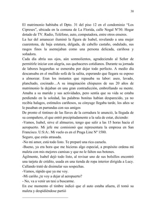 38
El matrimonio habitaba el Dpto. 31 del piso 12 en el condominio “Los
Cipreses”, ubicada en la comuna de La Florida, calle Nogal Nº30. Hogar
dotado de TV. Radio, Teléfono, auto, computadora, entre otros enseres.
La luz del amanecer iluminó la figura de Isabel, revelando a una mujer
cuarentona, de baja estatura, delgada, de cabello castaño, ondulado, sus
rasgos finos la asemejaban como una persona delicada, cariñosa y
soñadora.
Cada día abría sus ojos, aún somnolientos, agradeciendo al Señor de
permitirle iniciar con alegría, sus quehaceres cotidianos. Durante su jornada
de labores hogareñas se esmeraba por dejar todo perfecto. A medio día
descansaba en el mullido sofá de la salita, esperando que llegara su esposo
a almorzar. Eran los instantes que repasaba su labor: aseo, lavado,
planchado, cocinado…A su imaginación chispazos de sus 20 años de
matrimonio la dejaban en una gran contradicción, embrollando su mente.
Amaba a su marido y sus actividades, pero sentía que su vida se estaba
perdiendo en la soledad, las palabras bonitas habían desparecido, ya no
recibía halagos, estímulos cariñosos, su cónyuge llegaba tarde, los años se
le pasaban en parrandas con sus amigos
De pronto el tintineo de las llaves de la cerradura le anunció, la llegada de
su compañero, el que entró precipitadamente a la sala de estar, diciendo:
-Vamos, Isabel, sirve el almuerzo, tengo que salir a las 15 horas hacia el
aeropuerto. Mi jefe me comisionó que representara la empresa en San
Francisco. U:S:A:. Mi vuelo es en el Praga Line Nº 1580.
Seguro, que estás atrasada.
-No mi amor, está todo listo. Te preparé una rica cazuela.
-Bueno, ya era hora que me hicieras algo especial, a propósito ordena mi
maleta con mis mejores camisas y que no le falten sus botones.
Ágilmente, Isabel dejó todo listo, al revisar uno de sus bolsillos encontró
una tarjeta de crédito, usada en una tienda de ropa interior dirigida a Lucy.
Callando trató de disimular sus sospechas.
-Vamos, rápido que ya me voy.
-Mi cariño ¿te voy a dejar al aeropuerto?
- No, va a venir un taxi a buscarme.
En ese momento el timbre indicó que el auto estaba afuera, él tomó su
maleta y despidiéndose partió
_________________________
 