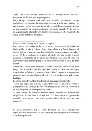 39
-¡Aló!, mi Lucy querida, espérame en 20 minutos estaré por allá.
Pasaremos los 30 días juntos que te prometí.
Lucy Ortega mantenía con Raúl una relación extramarital. Mujer
desinhibida, sus 40 años la mantenían hermosa y seductora. Morena, de
grandes ojos negros, juega con su mirada, boca de labios insinuantes, tono
de voz atrayente, de caminar ondulante y de vestir atrevido. Vivía sola en
un departamento adornado con detalles insinuantes, en él se respiraba la
suave aroma de hierbas orientales.
_____________________________
-Aquí es chofer, deténgase al llegar a la esquina.
Lucy estaba esperándolo en la puerta de su departamento, luciendo una
linda tenida de vivos colores. Entre risas, abrazos y besos llegaron al
amplio sofá de la sala de estar. Esa velada fue como un suspiro para ellos.
A las 10 de la mañana, se sentaron alrededor de una mesita a tomar
desayuno comentando el programa que tendrían para esos 15 días. Su
conversación fue interrumpida por un flash que transmitía la radio desde la
cocina.
-¡Atención!, lamentamos anunciar la caída al mar del avión de la línea
Praga Line, vuelo Nº 1580, Santiago. San Francisco U.S.A. antes de llegar
a su destino, próximo a la costa mejicana. Sólo 5 pasajeros se encuentran
desaparecidos, no identificados, el resto pereció en las aguas del océano
Pacífico.
La pareja enmudeció, Raúl fue el primero que reaccionó diciendo:
-Habrá que seguir esta noticia, es importante conocer el destino de los 5
desaparecidos no fichados. Se han convertido para mí como un rastro clave
en esta desgracia, de ello depende mi futuro.
A unas cuadras de distancia, también Isabel escuchó esta información
dirigiéndose de inmediato a las oficinas de la línea aérea averiguando la
situación de su esposo. No le fue posible aclarar el escenario de esta
catástrofe
---------------------------------------------.
El avión siniestrado fue el tema de todas las redes sociales las
especulaciones apuntaban a un acto terrorista. Era poco probable encontrar
a los 5 desaparecidos.
 