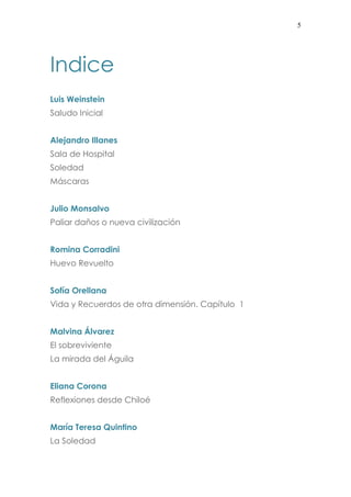 5
Indice
Luis Weinstein
Saludo Inicial
Alejandro Illanes
Sala de Hospital
Soledad
Máscaras
Julio Monsalvo
Paliar daños o nueva civilización
Romina Corradini
Huevo Revuelto
Sofía Orellana
Vida y Recuerdos de otra dimensión. Capítulo 1
Malvina Álvarez
El sobreviviente
La mirada del Águila
Eliana Corona
Reflexiones desde Chiloé
María Teresa Quintino
La Soledad
 