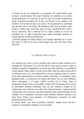 41
el viento los que me empujaron a un roquerío. No estaba herido, pero
asustado y desorientado. Me relajé tirándome de espaldas, no sé cuánto
tiempo permanecí así, hasta que al abrir los ojos me encontré rodeado por
gente, al parecer pescadores de la zona, me llevaron a sus cabañas y me
cuidaron. Era la atracción para ese caserío. Al recuperarme les comuniqué
que deseaba volver a mi hogar. Me facilitaron toda clase de ayuda y entre
tumbos y tumbos, por varios días, aquí me tienes, agradecido de la vida y
de tus atenciones. Iba a continuar con su relato, cuando la voz de un
periodista por la radio Cooperativa que estaba encendida anunció un
comunicado de la Policía Internacional.
-¡Atención después de arduo trabajo se ha logrado identificar al 5º occiso
del vuelo Nº 1580 de la Línea Aérea Praga Line, don José Pérez Pérez
Q.E.P.D!
LA MIRADA DEL AGUILA
Los destellos de la luna y de las estrellas caían sobre las altas cumbres de las
montañas de “Huincaban” al sur de Pto Montt. Entre ramas y troncos viejos se
anidaba un águila acompañada de su macho, que traía alimentos a sus polluelos
recién nacidos. Pedro subido a lo alto de un árbol, todas las noches observaba el
revoleteo de estas aves. Una tarde divisó a una cría empinarse hacia el exterior
de su nido, impulsado por una fuerza extraña, trepó hasta él cogiéndolo, luego
ágilmente bajó y se deslizó por las laderas del monte. Con sus ojos brillantes,
labios amoratados y su negro cabello revuelto por el viento, llegó al
campamento donde vivía en una cabaña, situada entre los bosques de los cerros
de Huincaban. Reducto construido cerca de una vertiente y dotado de los
implementos para subsistir en esa fría zona, estaba destinado a capturar águilas
y entrenarlas como mascotas que posteriormente serían comercializadas. En las
ciudades. En el trabajaban 4 personas, todos hombres robustos, morenos y de
buen físico. Pedro, joven pasando a la adolescencia, compartía con ellos
realizando faenas livianas.
El mocito desde que tomó al polluelo, dedicaba algunas horas del día a
cuidarlo, lo alimentaba, limpiaba, y le conversaba.
 