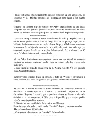 42
Tenían problemas de abastecimiento, aunque disponían de una camioneta, las
distancias y los difíciles caminos los entorpecían para llegar a un pueblo
cercano.
------------------------
“Negrito” se llamaba el pollo hurtado por Pedro, crecía dentro de una jaula,
compartía con las gallinas, picoteaba el piso buscando desperdicios de carne,
trataba de imitar el canto del gallo y más de una vez trató de pisar a una polluela.
----------------------
Los amaneceres y atardeceres fueron alternándose día a día y “Negrito” crecía y
crecía. En el gallinero hacía notar su magnificencia. Su plumaje negro, suave,
brillante, hacía contraste con su cuello blanco. De pico afilado como verdadera
herramienta de trabajo más su morada lo aprisionaba, tanto pinchó la reja que
éstas cedieron para dejarlo caer al suelo y dañarse un ala. Pedro, alarmado corrió
recogiéndola de la tierra sucio y magullado.
-----------------------------------
-¡Oye ¡ Pedro, le dijo Juan, un compañero piensa que este animal no podemos
mantenerlo, estamos gastando mucha plata en conservarlo Lo propio sería
sacrificarlo
-. Juan nunca he pensado deshacerme de él. No me moleste. Yo soy quien la
cuida. Quédate tranquilo.
-------------------------------
Durante varias semanas Pedro se sentaba al lado de “Negrito”, invitándolo a
vivir, a luchar, éste abría sus grandes ojos, picando el alimento que le traía.
----------------------------------
Al cabo de la cuarta semana de haber ocurrido el accidente trataron de
convencer a Pedro, que se le practicara la eutanasia. Después de varias
discusiones llegaron al acuerdo que el próximo viernes se llevaría a efecto la
decisión si no se recuperara. A él le parecía imposible que la muerte podría
triunfar y que lo pondrían a dormir.
El día anterior a su sacrificio la fue a visitar por última vez
Entró de golpe a la jaula y… allí estaba “Negrito”, de pie y batiendo sus alas.
¡Hurra, hurra, hurra! Gritó Pedro
_ ¡Qué grande y hermoso es mi “Negrito”! Se ha salvado.
------------------------------
 