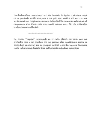 43
Una linda mañana aparecieron en el aire bandadas de águilas el viento se rasgó
en un profundo sonido semejante a un grito que alertó a mi ave, era una
invitación de sus congéneres a unirse a la familia Ella comenzó a volar desde el
campamento a los árboles cada vez extendió más sus alas… Sí, ella podía subir
y subir elevarse en libertad.
---------------------------------
De pronto, “Negrito” jugueteando en el cielo, planeó, me miró, con sus
profundos ojos y me envolvió con sus grandes alas, apretándome contra su
pecho, bajó su cabeza y con su gran pico me tocó la mejilla, luego se dio media
vuelta sobrevolando hacia la línea del horizonte rodeada de sus amigas.
 