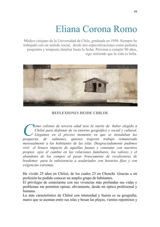 44
Eliana Corona Romo
Médico cirujano de la Universidad de Chile, graduada en 1950. Siempre he
trabajado con un sentido social, desde mis especializaciones como pediatra
psiquiatra y terapeuta familiar hasta la fecha. Próxima a cumplir 90 años,
sigo sintiendo que la vida es bella.
REFLEXIONES DESDE CHILOE
omo colonos de tercera edad tuve la suerte de haber elegido a
Chiloé para disfrutar de su entorno geográfico y social y cultural.
Llegamos en el preciso momento en que se instalaban las
pesqueras, de salmones, quienes trajeron trabajo remunerado
mensualmente a los habitantes de las islas. Desgraciadamente pudimos
vivir el brusco impacto de aquellas faenas y constatar con nuestros
propios ojos el cambio en las relaciones familiares, los valores y el
abandono de los campos al pasar bruscamente de recolectores de
bordemar para la subsistencia a asalariados con horarios fijos y con
exigencias extremas.
He vivido 25 años en Chiloé, de los cuales 23 en Chonchi. Gracias a mi
profesión he podido conocer un amplio grupo de habitantes.
El privilegio de conectarme con sus vivencias más profundas sus vidas y
problemas me permiten opinar, obviamente, desde mi óptica profesional y
humana.
Lo más característico de Chiloé con intensidad y fuerza es su geografía;
mares que se asoman entre sus islas y besan las playas, vientos repentinos y
C
 