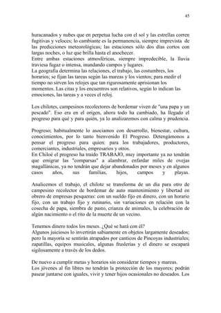 45
huracanados y nubes que en perpetua lucha con el sol y las estrellas corren
fugitivas y veloces; lo cambiante es la permanencia, siempre imprevista de
las predicciones meteorológicas; las estaciones sólo dos días cortos con
largas noches, o luz que brilla hasta el anochecer.
Entre ambas estaciones atmosféricas, siempre impredecible, la lluvia
traviesa fugaz o intensa, inundando campos y lugares.
La geografía determina las relaciones, el trabajo, las costumbres, los
horarios; se fijan las tareas según las mareas y los vientos; para medir el
tiempo no sirven los relojes que tan rigurosamente aprisionan los
momentos. Las citas y los encuentros son relativos, según lo indican las
emociones, las tareas y a veces el reloj.
Los chilotes, campesinos recolectores de bordemar viven de "una papa y un
pescado". Eso era en el origen, ahora todo ha cambiado, ha llegado el
progreso para qué y para quién, ya lo analizaremos con calma y prudencia.
Progreso; habitualmente lo asociamos con desarrollo, bienestar, cultura,
conocimientos, por lo tanto bienvenido El Progreso. Detengámonos a
pensar el progreso para quien: para los trabajadores, productores,
comerciantes, industriales, empresarios y otros.
En Chiloé el progreso ha traído TRABAJO, muy importante ya no tendrán
que emigrar las "comparsas" a alambrar, enfardar miles de ovejas
magallánicas, ya no tendrán que dejar abandonados por meses y en algunos
casos años, sus familias, hijos, campos y playas.
Analicemos el trabajo, el chilote se transforma de un día para otro de
campesino recolector de bordemar de auto mantenimiento y libertad en
obrero de empresas pesqueras: con un sueldo fijo en dinero, con un horario
fijo, con un trabajo fijo y rutinario, sin variaciones en relación con la
cosecha de papa, siembra de pasto, crianza de animales, la celebración de
algún nacimiento o el rito de la muerte de un vecino.
Tenemos dinero todos los meses. ¿Qué se hará con él?
Algunos juiciosos lo invertirán sabiamente en objetos largamente deseados;
pero la mayoría se sentirán atrapados por canticos de Pincoyas industriales;
zapatillas, equipos musicales, algunas fruslerias y el dinero se escapará
sigilosamente a través de los dedos.
De nuevo a cumplir metas y horarios sin considerar tiempos y mareas.
Los jóvenes al fin libres no tendrán la protección de los mayores; podrán
pasear juntarse con iguales, vivir y tener hijos ocasionales no deseados. Los
 
